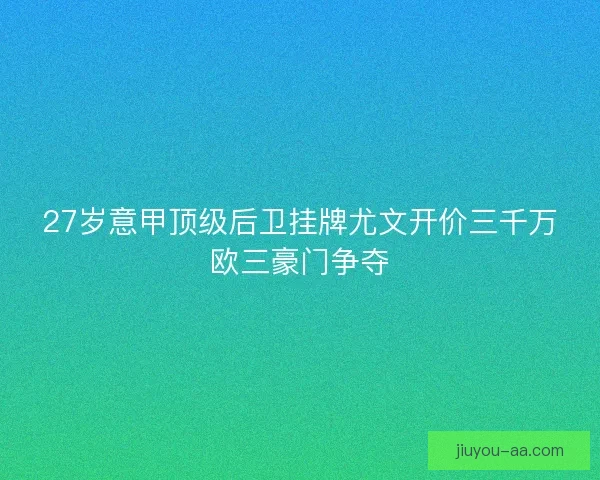 27岁意甲顶级后卫挂牌尤文开价三千万欧三豪门争夺