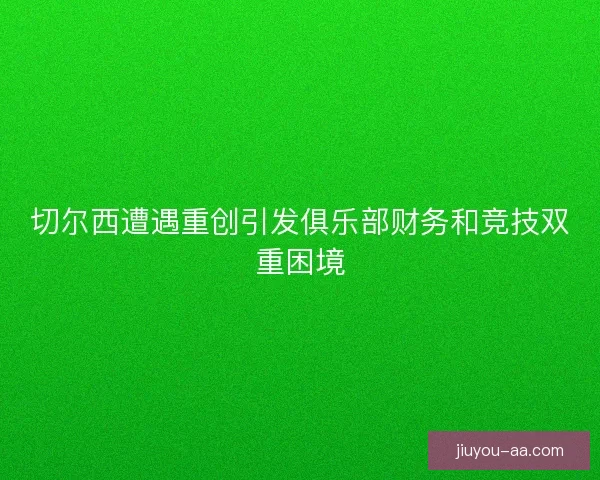 切尔西遭遇重创引发俱乐部财务和竞技双重困境