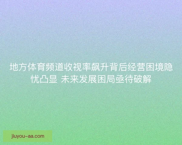 地方体育频道收视率飙升背后经营困境隐忧凸显 未来发展困局亟待破解