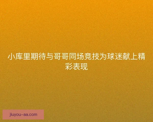 小库里期待与哥哥同场竞技为球迷献上精彩表现