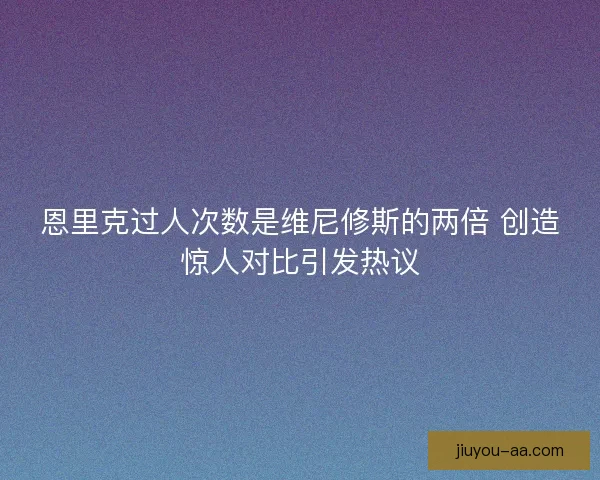恩里克过人次数是维尼修斯的两倍 创造惊人对比引发热议