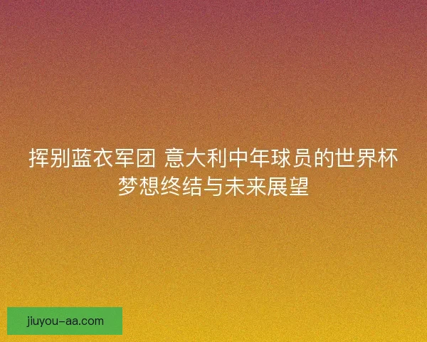 挥别蓝衣军团 意大利中年球员的世界杯梦想终结与未来展望
