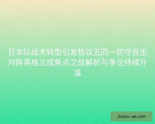 日本队战术转型引发热议五四一防守反击对阵英格兰成焦点之战解析与争论持续升温