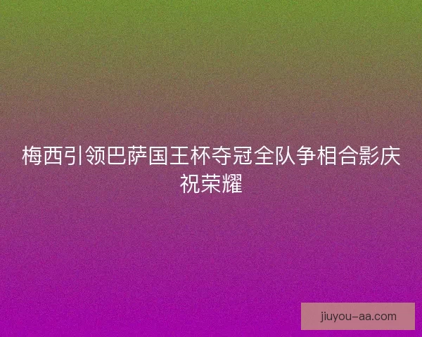 梅西引领巴萨国王杯夺冠全队争相合影庆祝荣耀
