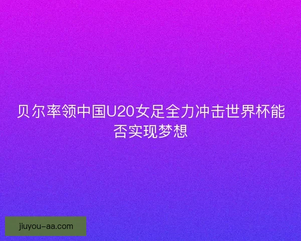 贝尔率领中国U20女足全力冲击世界杯能否实现梦想