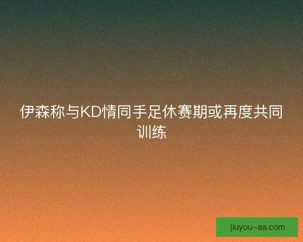 伊森称与KD情同手足休赛期或再度共同训练