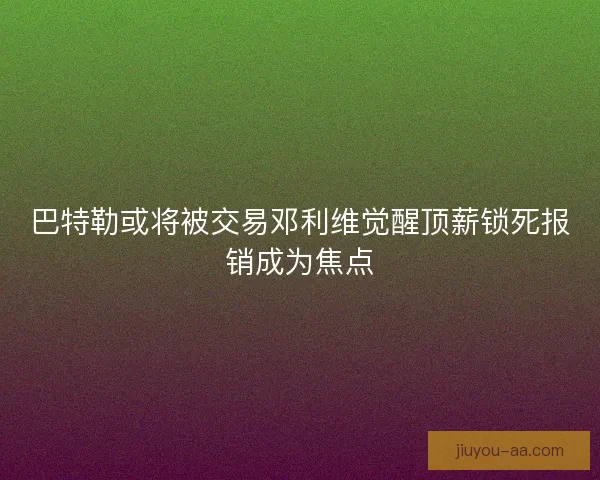 巴特勒或将被交易邓利维觉醒顶薪锁死报销成为焦点