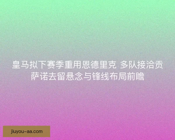 皇马拟下赛季重用恩德里克 多队接洽贡萨诺去留悬念与锋线布局前瞻