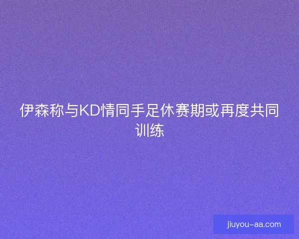 伊森称与KD情同手足休赛期或再度共同训练