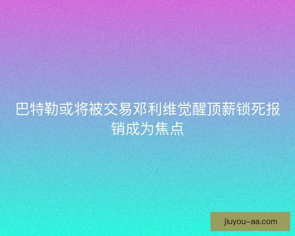巴特勒或将被交易邓利维觉醒顶薪锁死报销成为焦点