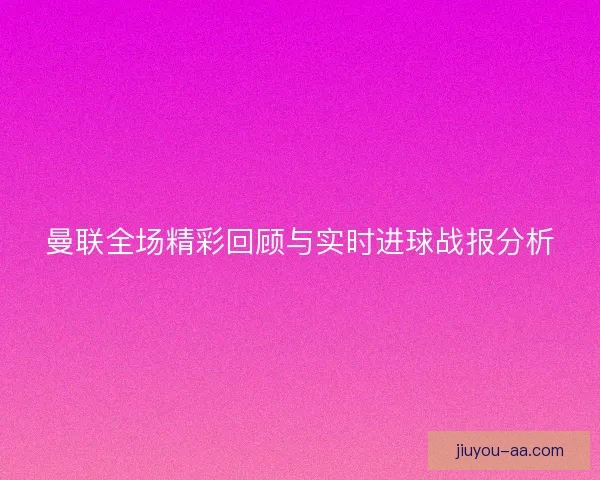 曼联全场精彩回顾与实时进球战报分析