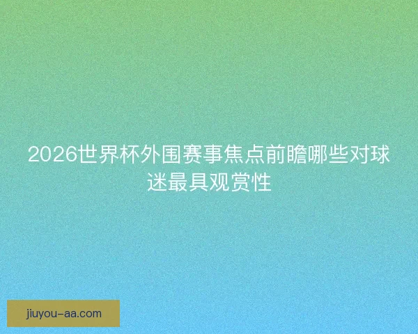 2026世界杯外围赛事焦点前瞻哪些对球迷最具观赏性 2026世界杯外围赛事焦点前瞻哪些对球迷最具观赏性