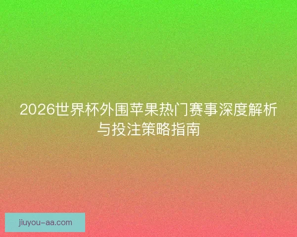 2026世界杯外围苹果热门赛事深度解析与投注策略指南