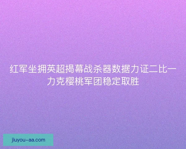 红军坐拥英超揭幕战杀器数据力证二比一力克樱桃军团稳定取胜