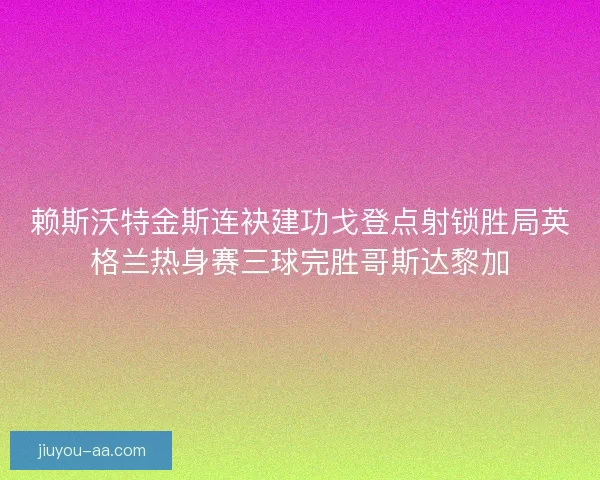 赖斯沃特金斯连袂建功戈登点射锁胜局英格兰热身赛三球完胜哥斯达黎加 赖斯沃特金斯连袂建功戈登点射锁胜局英格兰热身赛三球完胜哥斯达黎加