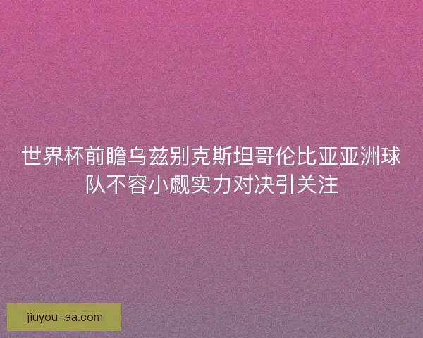 世界杯前瞻乌兹别克斯坦哥伦比亚亚洲球队不容小觑实力对决引关注