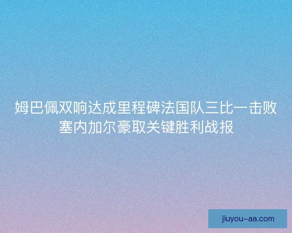 姆巴佩双响达成里程碑法国队三比一击败塞内加尔豪取关键胜利战报 姆巴佩双响达成里程碑法国队三比一击败塞内加尔豪取关键胜利战报